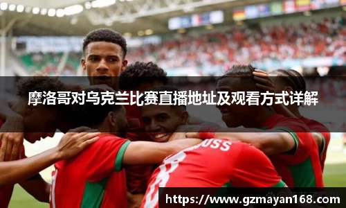 摩洛哥对乌克兰比赛直播地址及观看方式详解